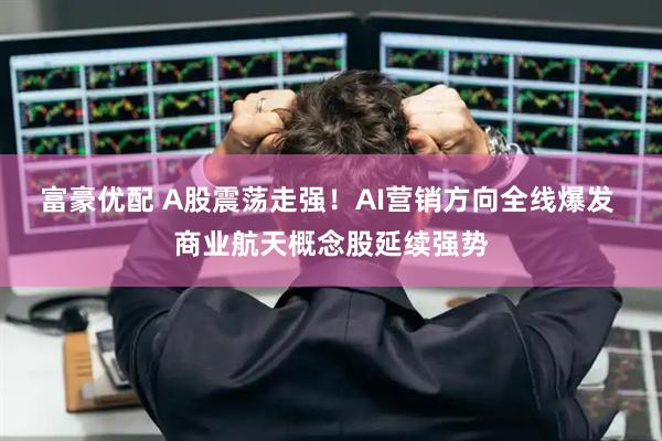 富豪优配 A股震荡走强！AI营销方向全线爆发 商业航天概念股延续强势