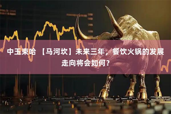 中玉束哈 【马河坎】未来三年，餐饮火锅的发展走向将会如何？
