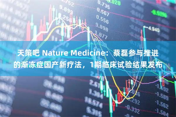 天策吧 Nature Medicine：蔡磊参与推进的渐冻症国产新疗法，1期临床试验结果发布